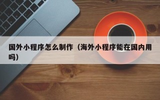 湘阴国外小程序怎么制作（海外小程序能在国内用吗）