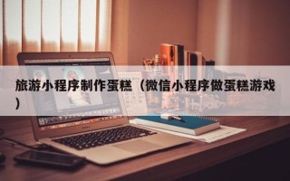 湘阴旅游小程序制作蛋糕（微信小程序做蛋糕游戏）